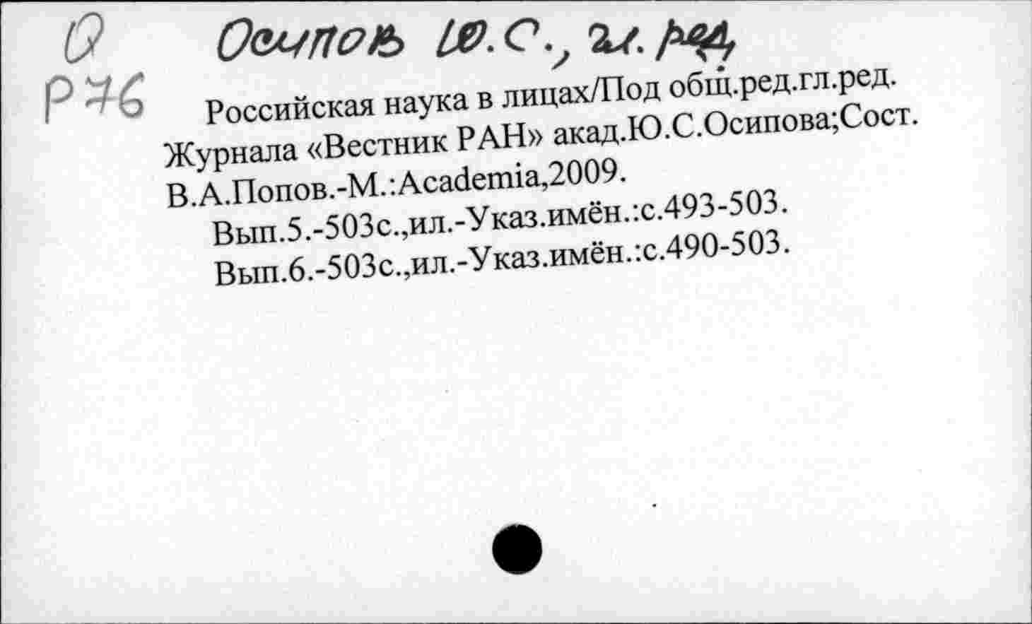 ﻿P *6
Российская наука в лицах/Под общ.ред.гл.ред.
Журнала «Вестник РАН» акад.Ю.С.Осипова;Сост. В. А.Попов.-М. : Academia,2009.
Вып.5.-503с.,ил.-Указ.имён.:с.493-503.
Вып.6.-503с.,ил.-Указ.имён.:с.490-503.